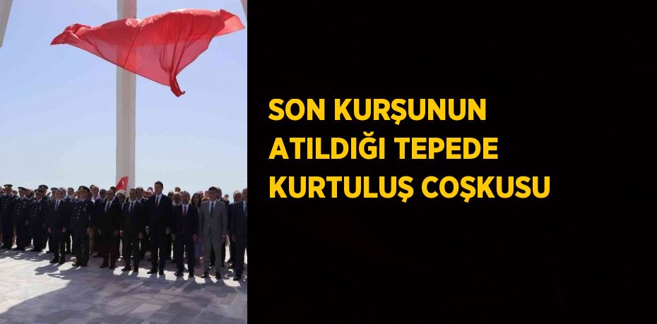 SON KURŞUNUN ATILDIĞI TEPEDE KURTULUŞ COŞKUSU
