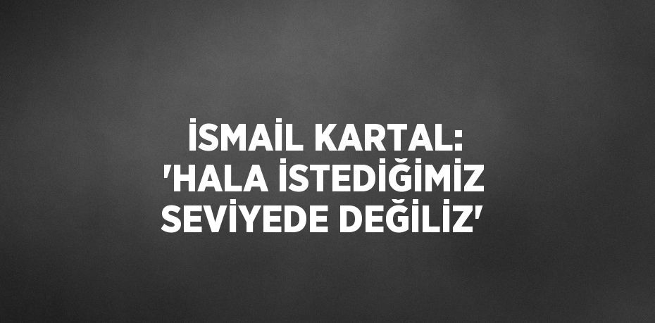 İSMAİL KARTAL: 'HALA İSTEDİĞİMİZ SEVİYEDE DEĞİLİZ'