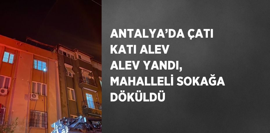 ANTALYA’DA ÇATI KATI ALEV ALEV YANDI, MAHALLELİ SOKAĞA DÖKÜLDÜ