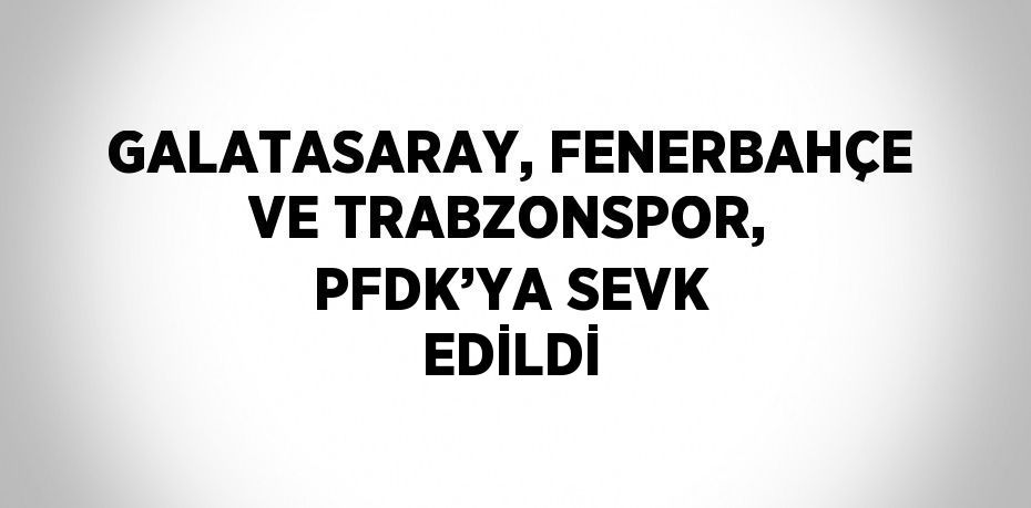 GALATASARAY, FENERBAHÇE VE TRABZONSPOR, PFDK’YA SEVK EDİLDİ