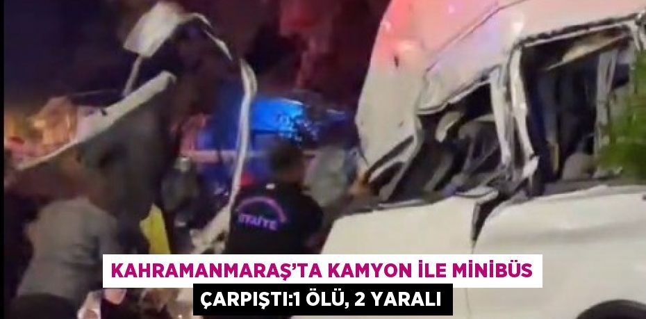 KAHRAMANMARAŞ’TA KAMYON İLE MİNİBÜS ÇARPIŞTI:1 ÖLÜ, 2 YARALI