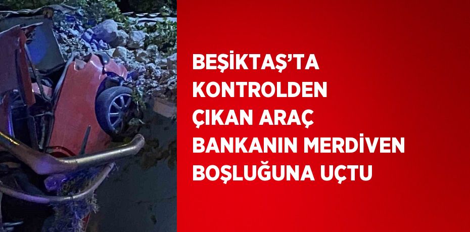 BEŞİKTAŞ’TA KONTROLDEN ÇIKAN ARAÇ BANKANIN MERDİVEN BOŞLUĞUNA UÇTU