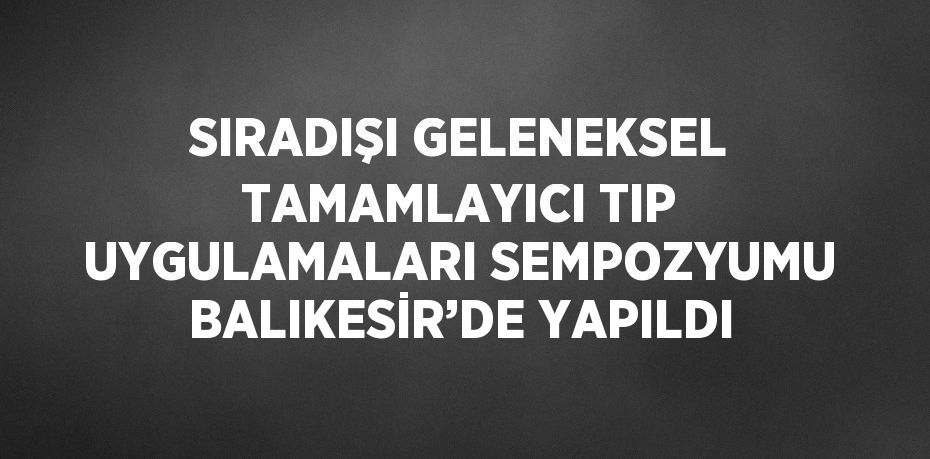 SIRADIŞI GELENEKSEL TAMAMLAYICI TIP UYGULAMALARI SEMPOZYUMU BALIKESİR’DE YAPILDI