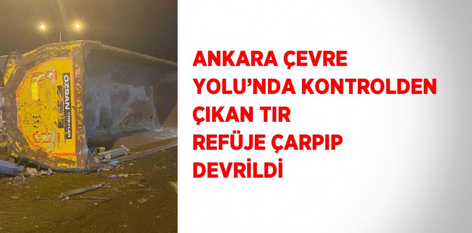 ANKARA ÇEVRE YOLU’NDA KONTROLDEN ÇIKAN TIR REFÜJE ÇARPIP DEVRİLDİ