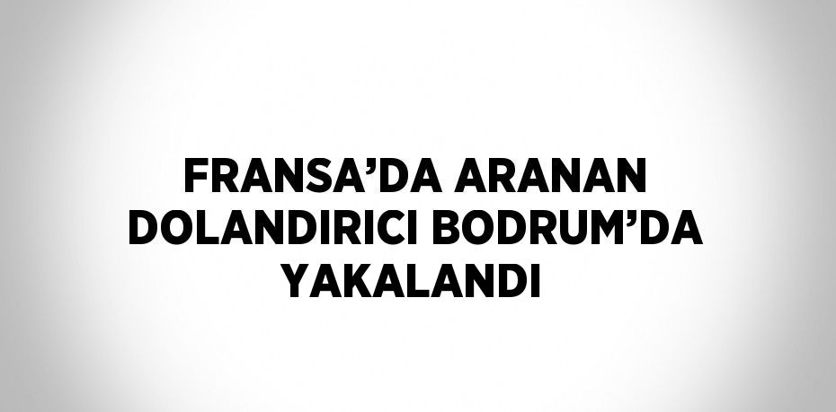 FRANSA’DA ARANAN DOLANDIRICI BODRUM’DA YAKALANDI