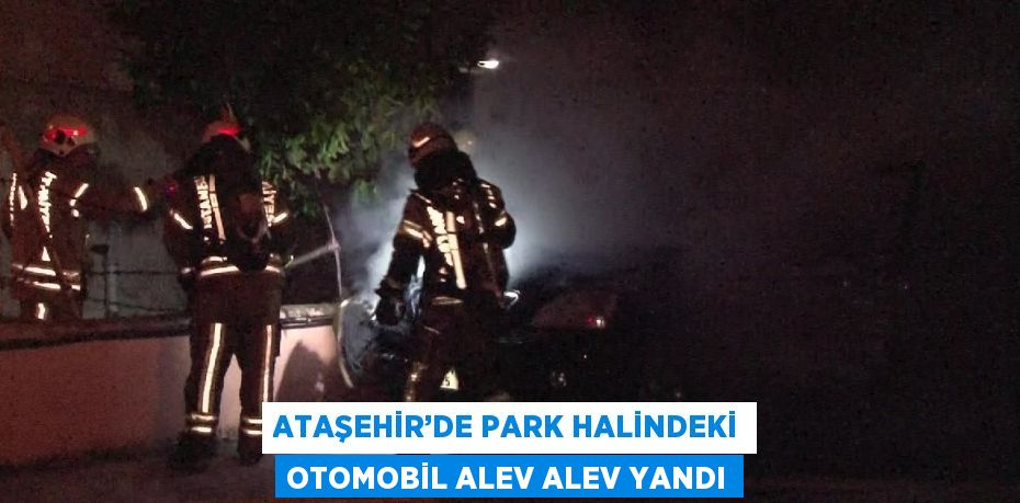 ATAŞEHİR’DE PARK HALİNDEKİ OTOMOBİL ALEV ALEV YANDI