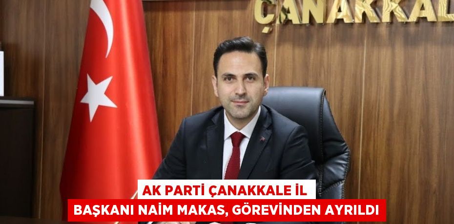 AK PARTİ ÇANAKKALE İL BAŞKANI NAİM MAKAS, GÖREVİNDEN AYRILDI