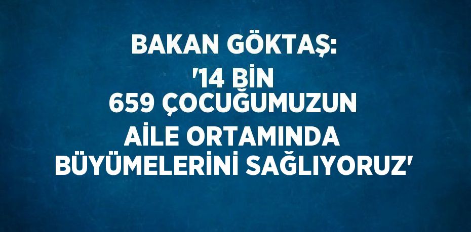 BAKAN GÖKTAŞ: '14 BİN 659 ÇOCUĞUMUZUN AİLE ORTAMINDA BÜYÜMELERİNİ SAĞLIYORUZ'