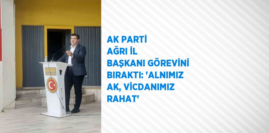 AK PARTİ AĞRI İL BAŞKANI GÖREVİNİ BIRAKTI: 'ALNIMIZ AK, VİCDANIMIZ RAHAT'