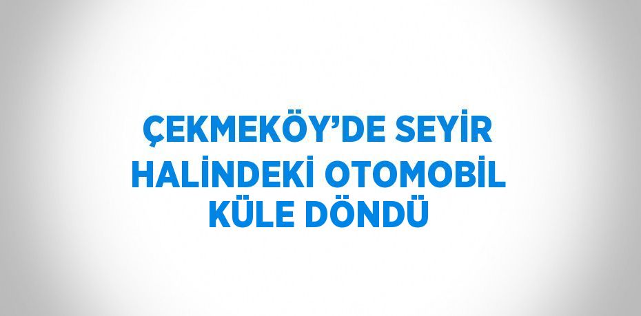 ÇEKMEKÖY’DE SEYİR HALİNDEKİ OTOMOBİL KÜLE DÖNDÜ