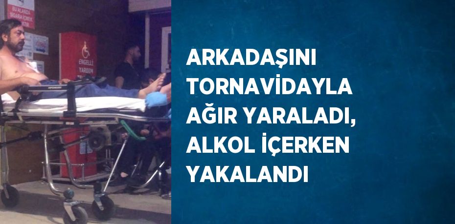 ARKADAŞINI TORNAVİDAYLA AĞIR YARALADI, ALKOL İÇERKEN YAKALANDI