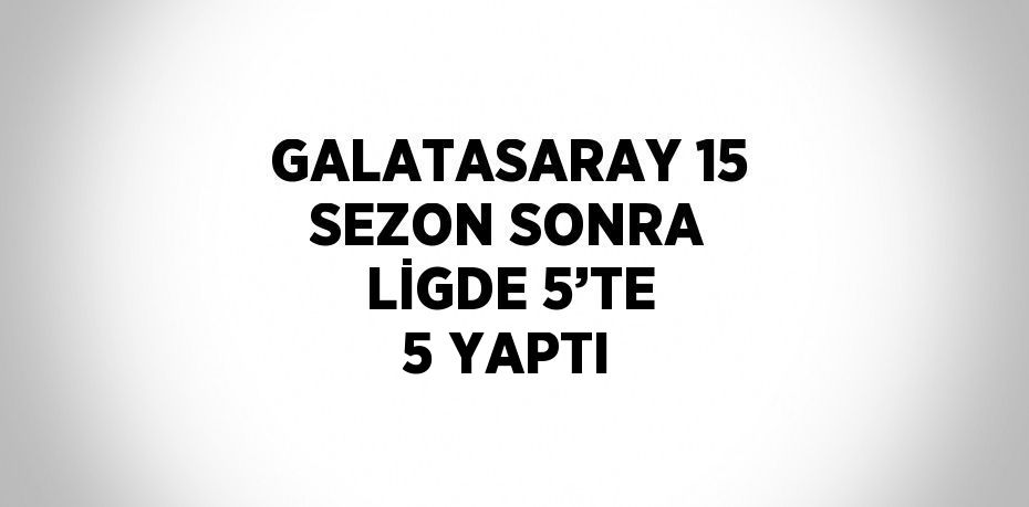 GALATASARAY 15 SEZON SONRA LİGDE 5’TE 5 YAPTI