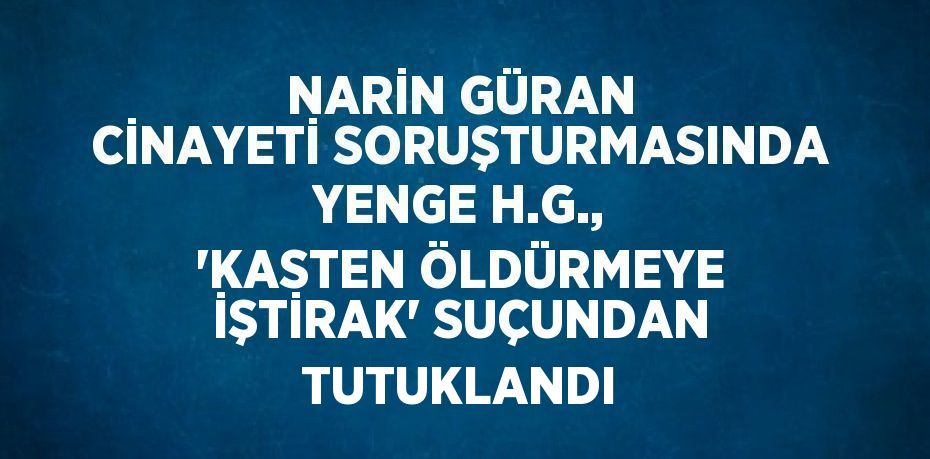 NARİN GÜRAN CİNAYETİ SORUŞTURMASINDA YENGE H.G., 'KASTEN ÖLDÜRMEYE İŞTİRAK' SUÇUNDAN TUTUKLANDI