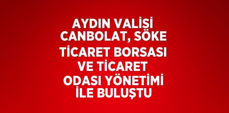 AYDIN VALİSİ CANBOLAT, SÖKE TİCARET BORSASI VE TİCARET ODASI YÖNETİMİ İLE BULUŞTU