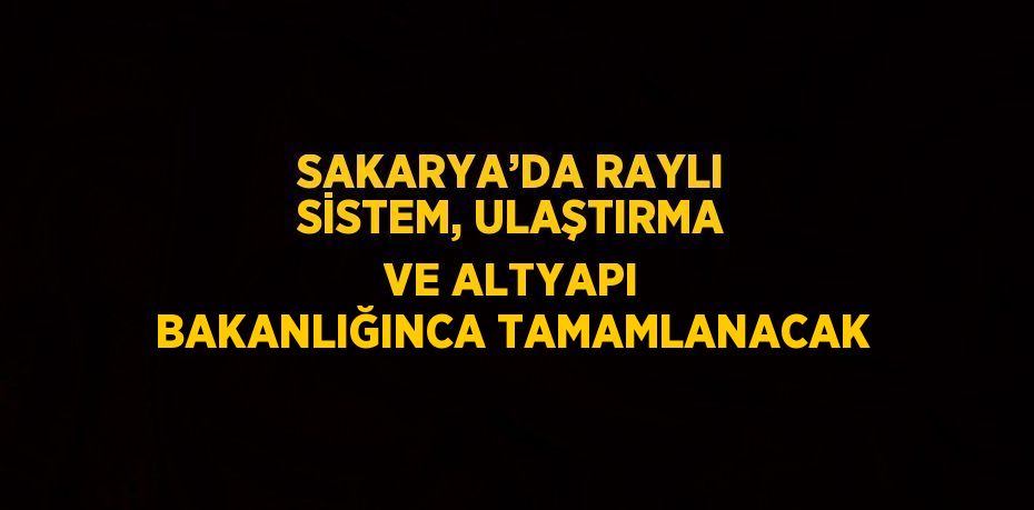 SAKARYA’DA RAYLI SİSTEM, ULAŞTIRMA VE ALTYAPI BAKANLIĞINCA TAMAMLANACAK