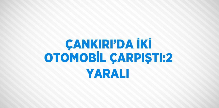 ÇANKIRI’DA İKİ OTOMOBİL ÇARPIŞTI:2 YARALI