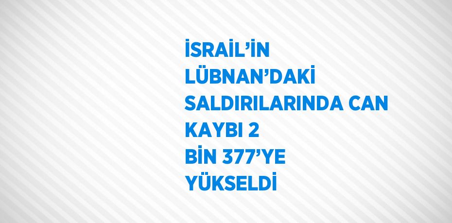 İSRAİL’İN LÜBNAN’DAKİ SALDIRILARINDA CAN KAYBI 2 BİN 377’YE YÜKSELDİ