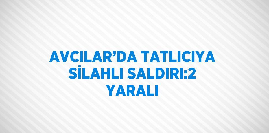 AVCILAR’DA TATLICIYA SİLAHLI SALDIRI:2 YARALI