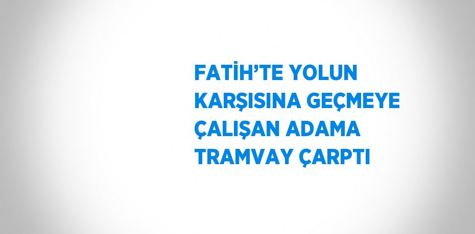 FATİH’TE YOLUN KARŞISINA GEÇMEYE ÇALIŞAN ADAMA TRAMVAY ÇARPTI