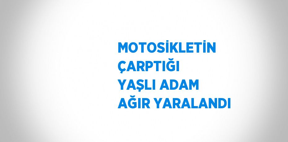 MOTOSİKLETİN ÇARPTIĞI YAŞLI ADAM AĞIR YARALANDI