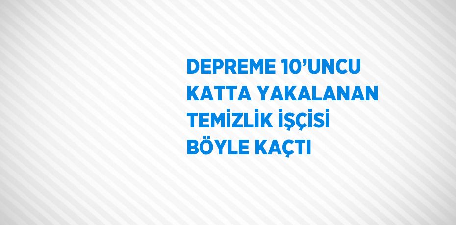 DEPREME 10’UNCU KATTA YAKALANAN TEMİZLİK İŞÇİSİ BÖYLE KAÇTI