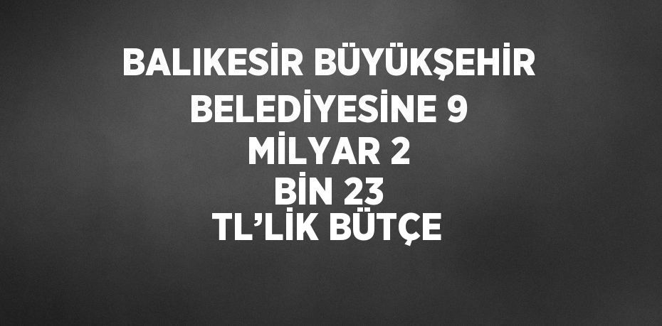 BALIKESİR BÜYÜKŞEHİR BELEDİYESİNE 9 MİLYAR 2 BİN 23 TL’LİK BÜTÇE