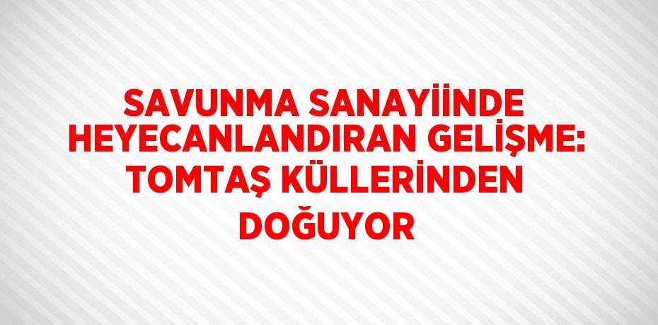 SAVUNMA SANAYİİNDE HEYECANLANDIRAN GELİŞME: TOMTAŞ KÜLLERİNDEN DOĞUYOR