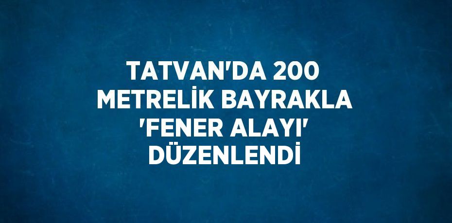 TATVAN’DA 200 METRELİK BAYRAKLA ‘FENER ALAYI’ DÜZENLENDİ