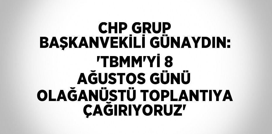 CHP GRUP BAŞKANVEKİLİ GÜNAYDIN: 'TBMM’Yİ 8 AĞUSTOS GÜNÜ OLAĞANÜSTÜ TOPLANTIYA ÇAĞIRIYORUZ'