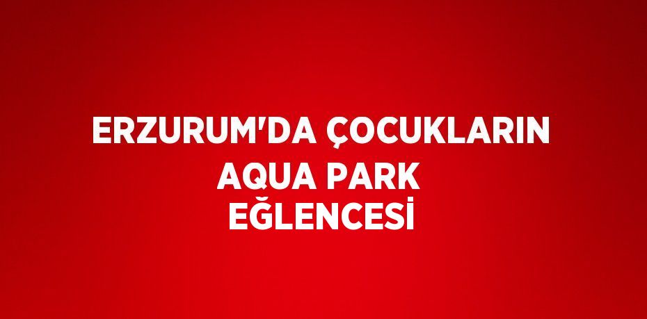 ERZURUM’DA ÇOCUKLARIN AQUA PARK EĞLENCESİ