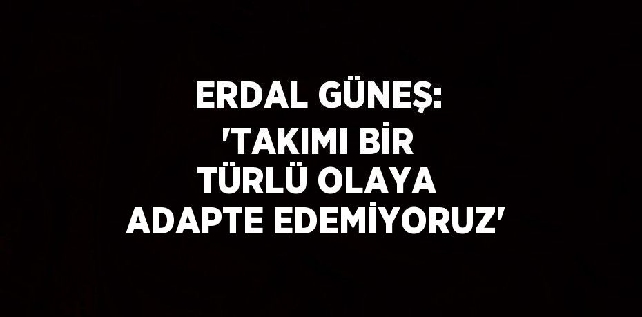 ERDAL GÜNEŞ: 'TAKIMI BİR TÜRLÜ OLAYA ADAPTE EDEMİYORUZ'