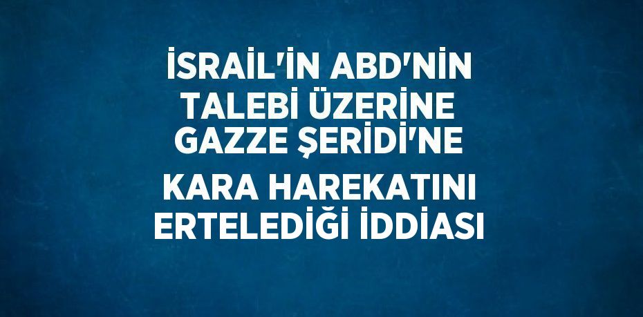 İSRAİL’İN ABD’NİN TALEBİ ÜZERİNE GAZZE ŞERİDİ’NE KARA HAREKATINI ERTELEDİĞİ İDDİASI