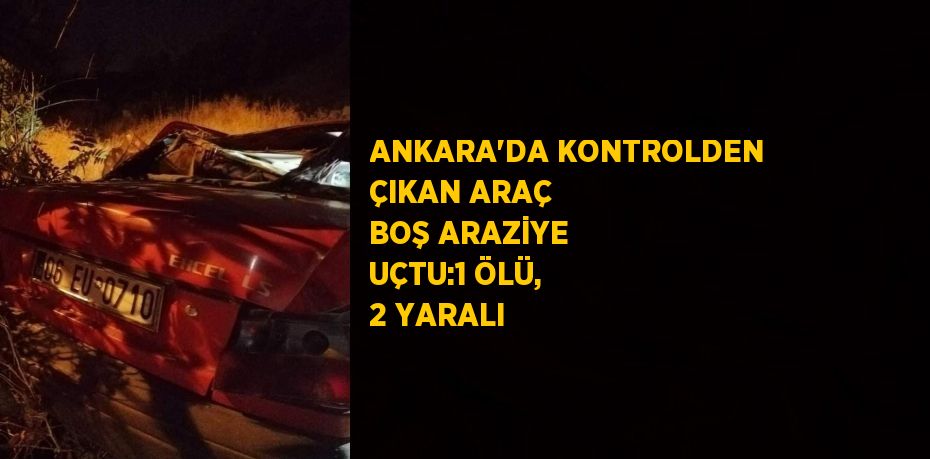 ANKARA’DA KONTROLDEN ÇIKAN ARAÇ BOŞ ARAZİYE UÇTU:1 ÖLÜ, 2 YARALI