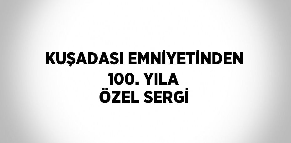 KUŞADASI EMNİYETİNDEN 100. YILA ÖZEL SERGİ