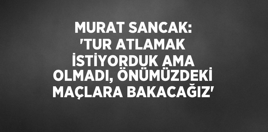 MURAT SANCAK: 'TUR ATLAMAK İSTİYORDUK AMA OLMADI, ÖNÜMÜZDEKİ MAÇLARA BAKACAĞIZ'