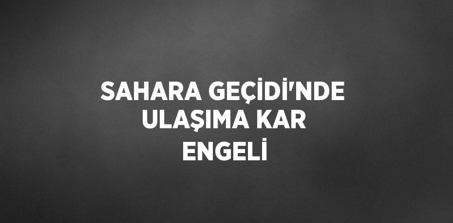 SAHARA GEÇİDİ’NDE ULAŞIMA KAR ENGELİ