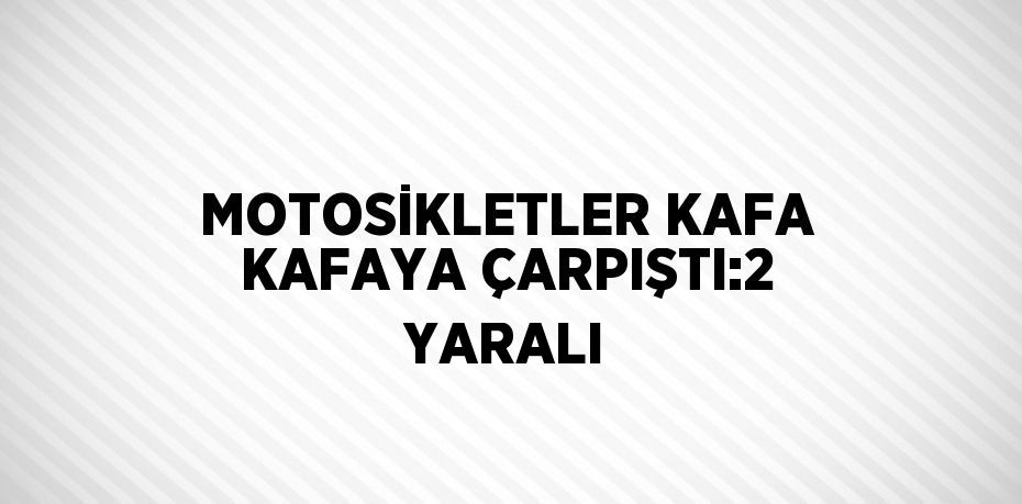 MOTOSİKLETLER KAFA KAFAYA ÇARPIŞTI:2 YARALI