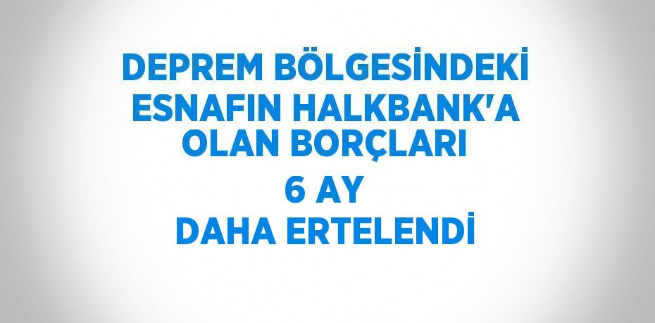 DEPREM BÖLGESİNDEKİ ESNAFIN HALKBANK’A OLAN BORÇLARI 6 AY DAHA ERTELENDİ