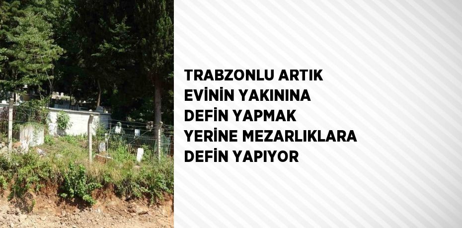 TRABZONLU ARTIK EVİNİN YAKININA DEFİN YAPMAK YERİNE MEZARLIKLARA DEFİN YAPIYOR