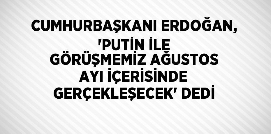 CUMHURBAŞKANI ERDOĞAN, 'PUTİN İLE GÖRÜŞMEMİZ AĞUSTOS AYI İÇERİSİNDE GERÇEKLEŞECEK' DEDİ