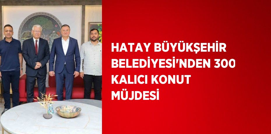 HATAY BÜYÜKŞEHİR BELEDİYESİ’NDEN 300 KALICI KONUT MÜJDESİ