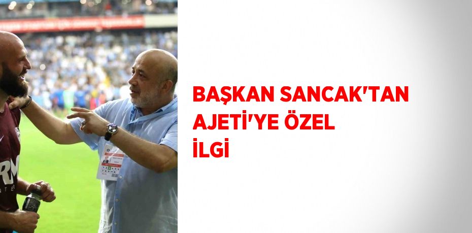 BAŞKAN SANCAK’TAN AJETİ’YE ÖZEL İLGİ