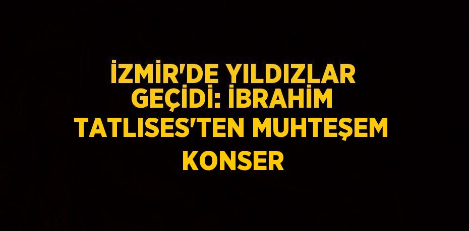 İZMİR’DE YILDIZLAR GEÇİDİ: İBRAHİM TATLISES’TEN MUHTEŞEM KONSER