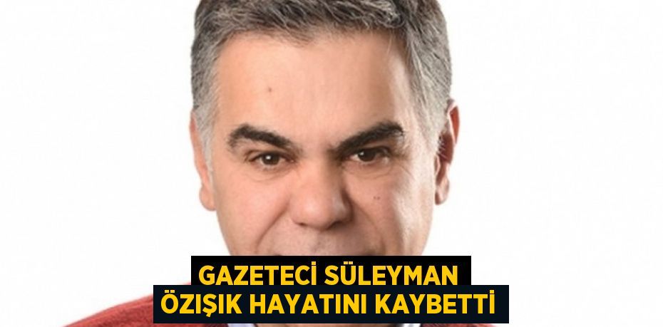 GAZETECİ SÜLEYMAN ÖZIŞIK HAYATINI KAYBETTİ