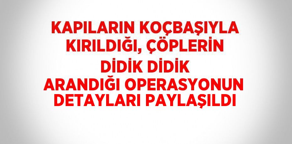 KAPILARIN KOÇBAŞIYLA KIRILDIĞI, ÇÖPLERİN DİDİK DİDİK ARANDIĞI OPERASYONUN DETAYLARI PAYLAŞILDI