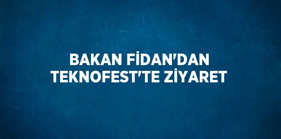 BAKAN FİDAN’DAN TEKNOFEST’TE ZİYARET