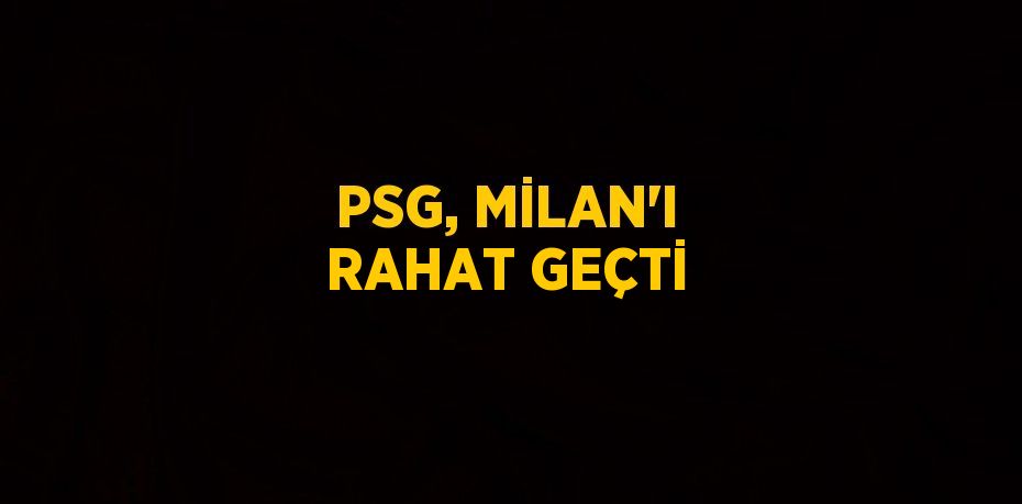 PSG, MİLAN’I RAHAT GEÇTİ