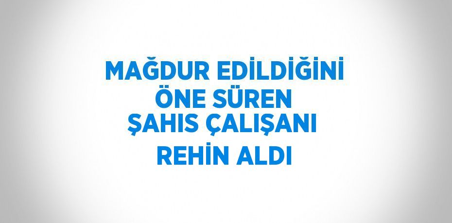 MAĞDUR EDİLDİĞİNİ ÖNE SÜREN ŞAHIS ÇALIŞANI REHİN ALDI