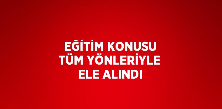 EĞİTİM KONUSU TÜM YÖNLERİYLE ELE ALINDI