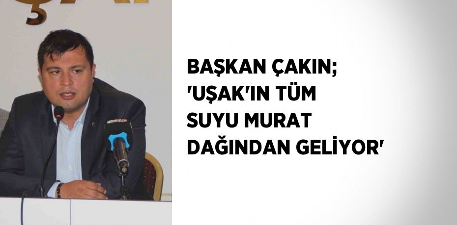 BAŞKAN ÇAKIN; 'UŞAK’IN TÜM SUYU MURAT DAĞINDAN GELİYOR'